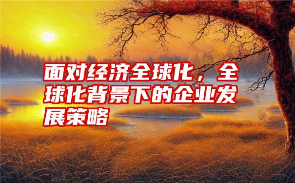 面对经济全球化，全球化背景下的企业发展策略