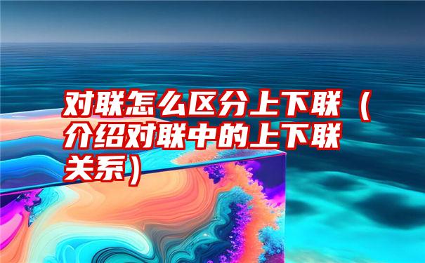 对联怎么区分上下联（介绍对联中的上下联关系）