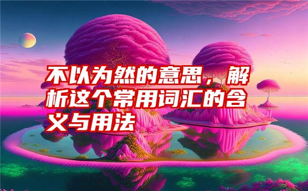 不以为然的意思，解析这个常用词汇的含义与用法