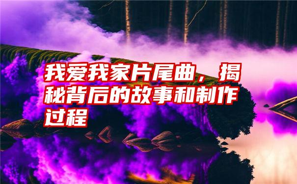 我爱我家片尾曲，揭秘背后的故事和制作过程