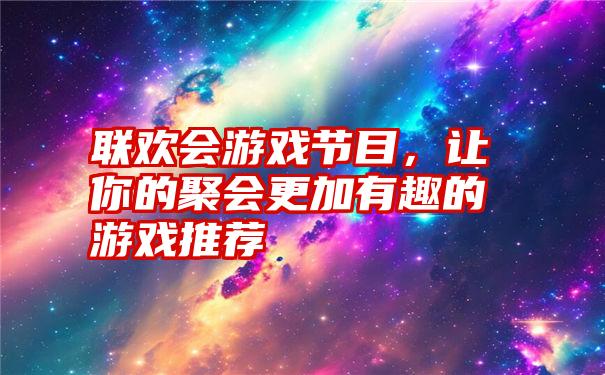 联欢会游戏节目，让你的聚会更加有趣的游戏推荐