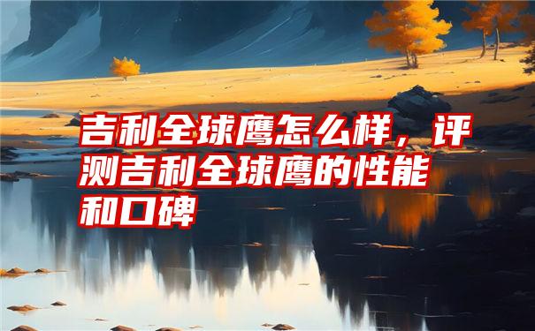 吉利全球鹰怎么样，评测吉利全球鹰的性能和口碑