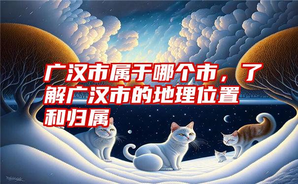 广汉市属于哪个市，了解广汉市的地理位置和归属