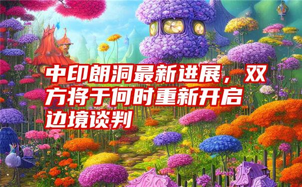 中印朗洞最新进展，双方将于何时重新开启边境谈判