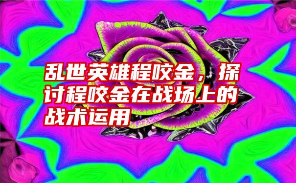 乱世英雄程咬金，探讨程咬金在战场上的战术运用