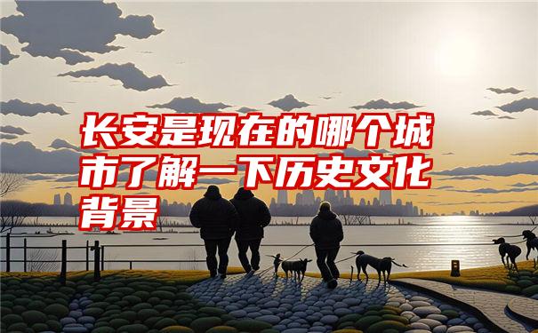 长安是现在的哪个城市了解一下历史文化背景