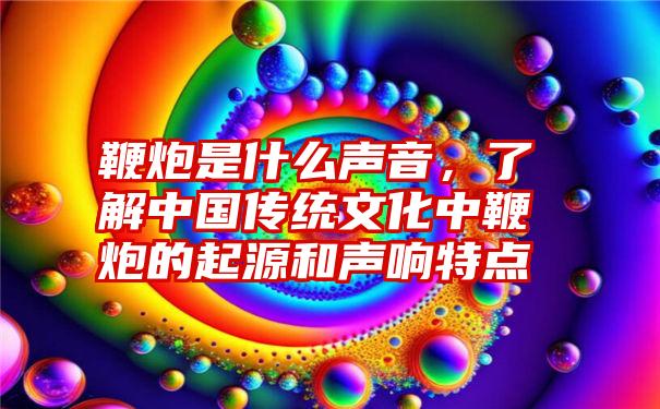 鞭炮是什么声音，了解中国传统文化中鞭炮的起源和声响特点