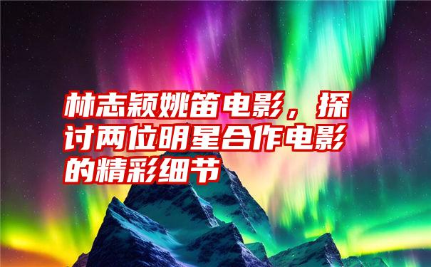 林志颖姚笛电影，探讨两位明星合作电影的精彩细节