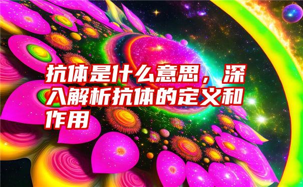 抗体是什么意思，深入解析抗体的定义和作用