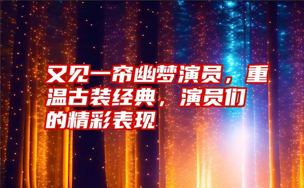 又见一帘幽梦演员，重温古装经典，演员们的精彩表现