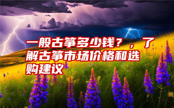 一般古筝多少钱？，了解古筝市场价格和选购建议