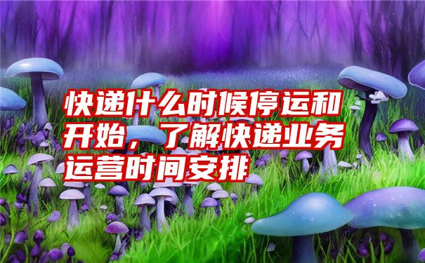 快递什么时候停运和开始，了解快递业务运营时间安排