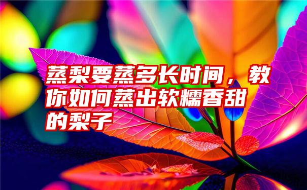 蒸梨要蒸多长时间，教你如何蒸出软糯香甜的梨子