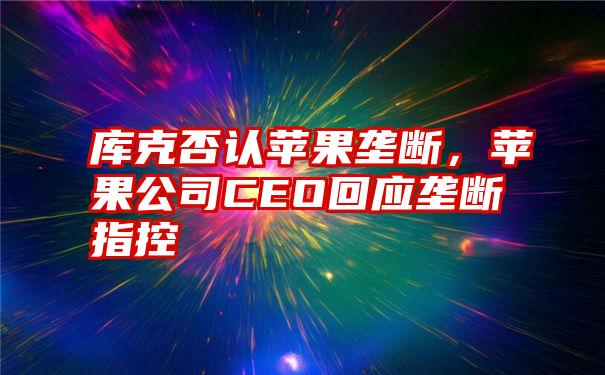 库克否认苹果垄断，苹果公司CEO回应垄断指控