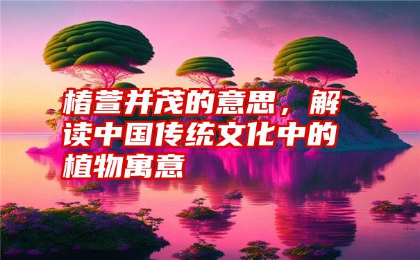 椿萱并茂的意思，解读中国传统文化中的植物寓意