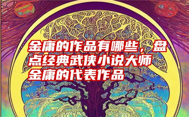 金庸的作品有哪些，盘点经典武侠小说大师金庸的代表作品