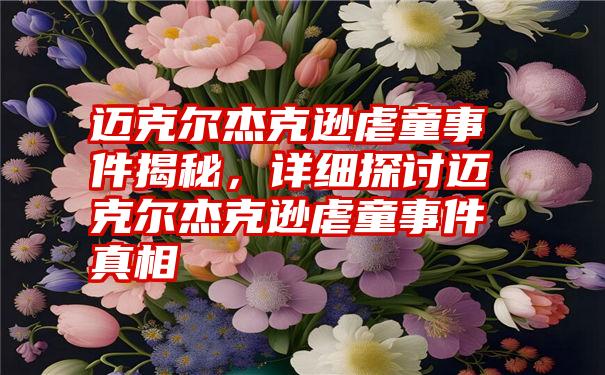 迈克尔杰克逊虐童事件揭秘，详细探讨迈克尔杰克逊虐童事件真相