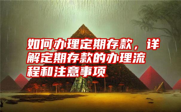 如何办理定期存款，详解定期存款的办理流程和注意事项