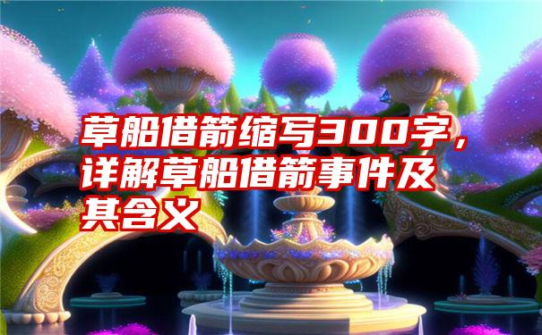 草船借箭缩写300字，详解草船借箭事件及其含义