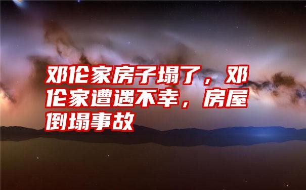 邓伦家房子塌了，邓伦家遭遇不幸，房屋倒塌事故