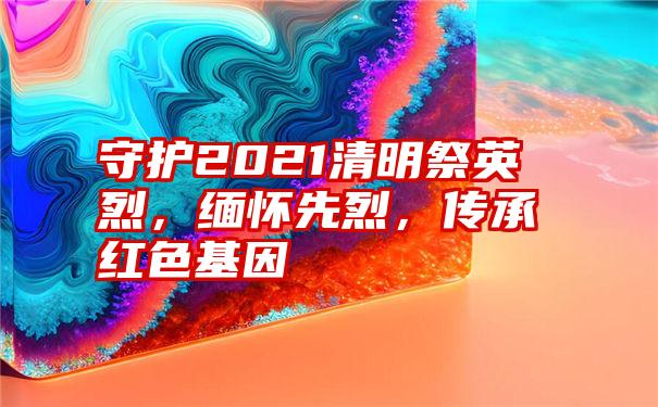 守护2021清明祭英烈，缅怀先烈，传承红色基因