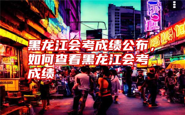 黑龙江会考成绩公布，如何查看黑龙江会考成绩