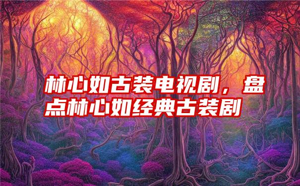 林心如古装电视剧，盘点林心如经典古装剧