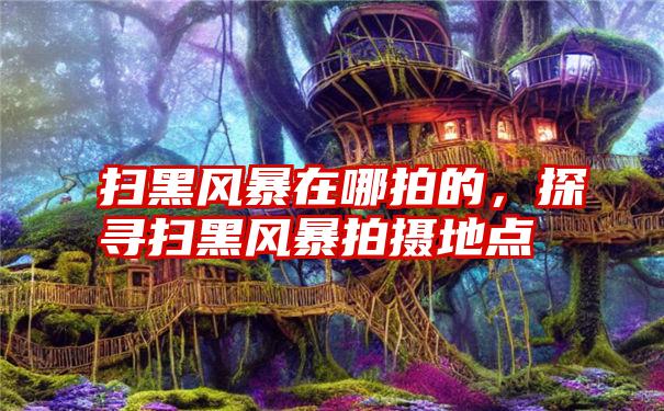 扫黑风暴在哪拍的，探寻扫黑风暴拍摄地点