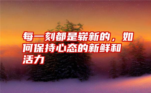 每一刻都是崭新的，如何保持心态的新鲜和活力