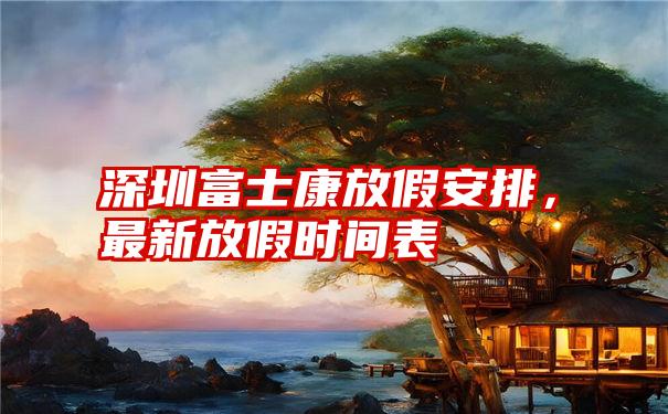 深圳富士康放假安排，最新放假时间表