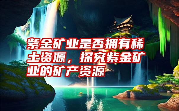 紫金矿业是否拥有稀土资源，探究紫金矿业的矿产资源