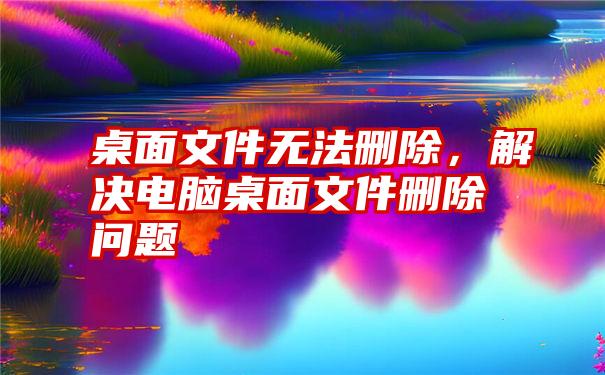 桌面文件无法删除，解决电脑桌面文件删除问题