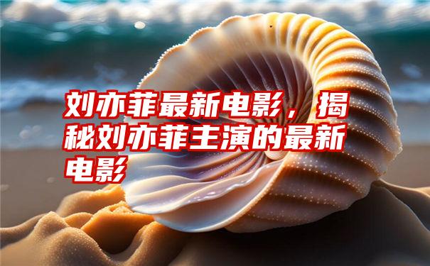 刘亦菲最新电影，揭秘刘亦菲主演的最新电影