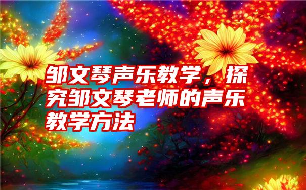 邹文琴声乐教学，探究邹文琴老师的声乐教学方法