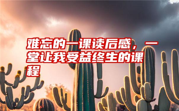 难忘的一课读后感，一堂让我受益终生的课程