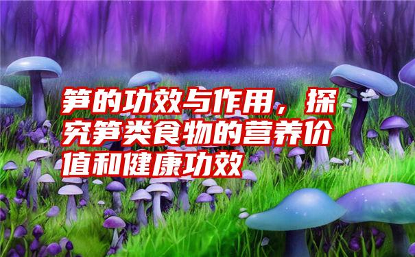 笋的功效与作用，探究笋类食物的营养价值和健康功效