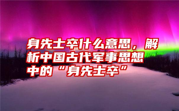 身先士卒什么意思，解析中国古代军事思想中的“身先士卒”