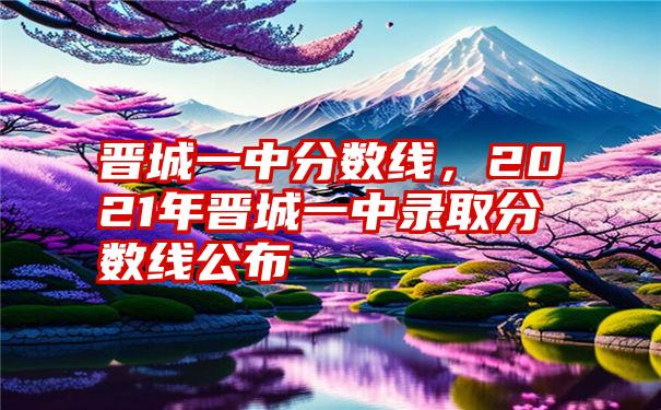 晋城一中分数线，2021年晋城一中录取分数线公布