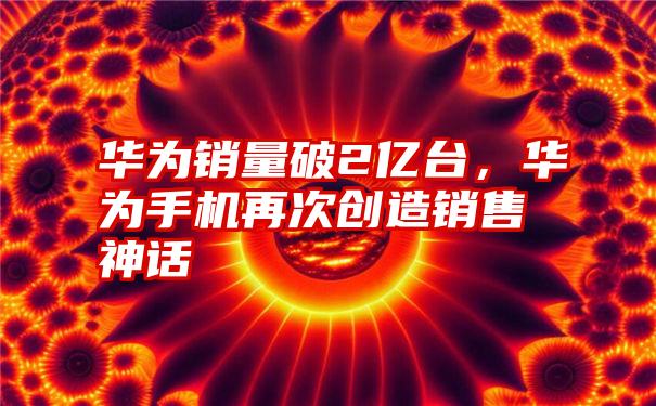 华为销量破2亿台，华为手机再次创造销售神话