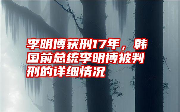 李明博获刑17年，韩国前总统李明博被判刑的详细情况