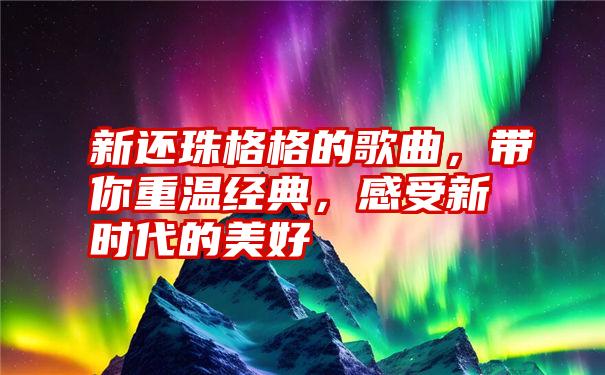 新还珠格格的歌曲，带你重温经典，感受新时代的美好