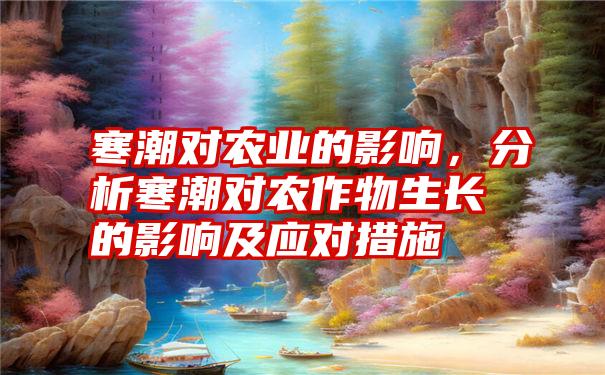 寒潮对农业的影响，分析寒潮对农作物生长的影响及应对措施