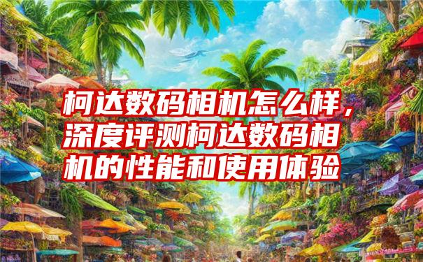 柯达数码相机怎么样，深度评测柯达数码相机的性能和使用体验