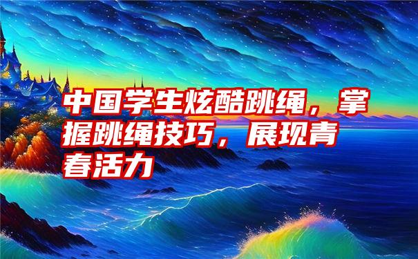 中国学生炫酷跳绳，掌握跳绳技巧，展现青春活力