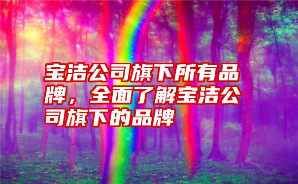 宝洁公司旗下所有品牌，全面了解宝洁公司旗下的品牌