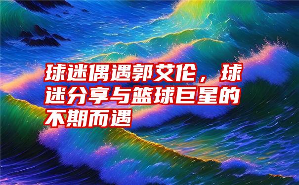 球迷偶遇郭艾伦，球迷分享与篮球巨星的不期而遇