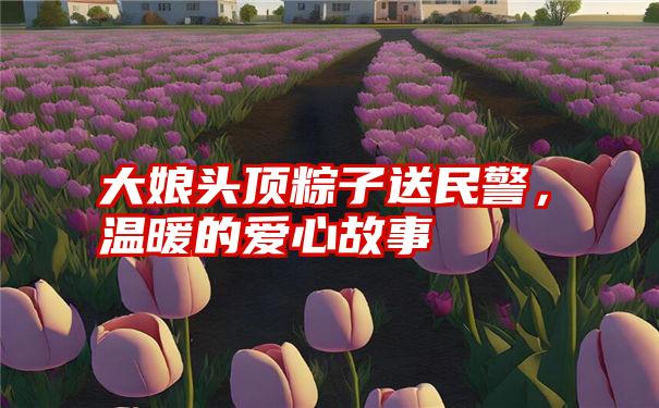 大娘头顶粽子送民警，温暖的爱心故事