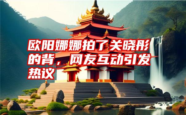 欧阳娜娜拍了关晓彤的背，网友互动引发热议