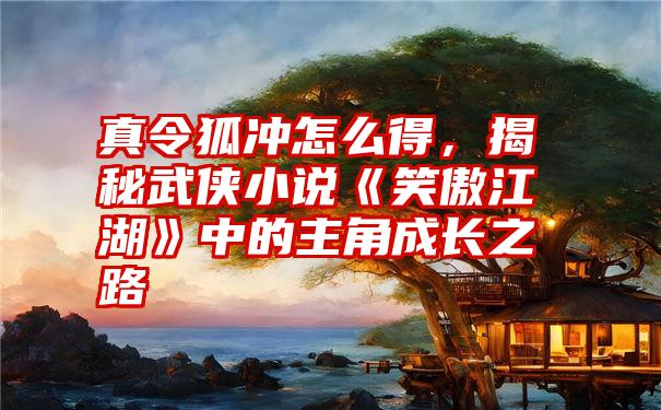 真令狐冲怎么得，揭秘武侠小说《笑傲江湖》中的主角成长之路