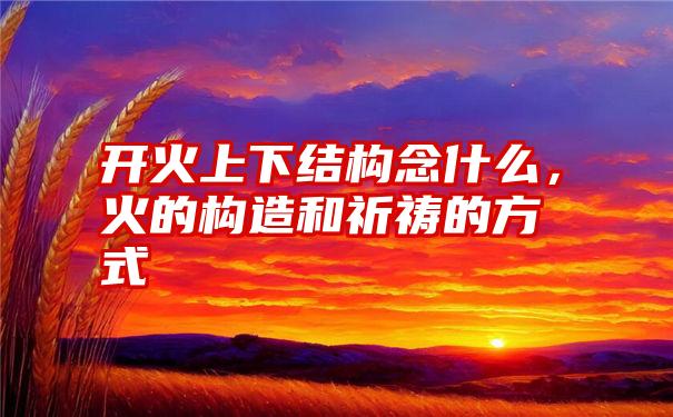 开火上下结构念什么，火的构造和祈祷的方式